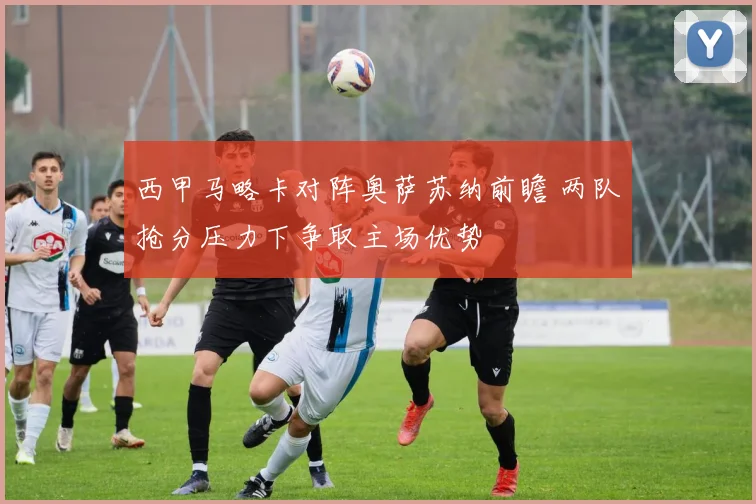 西甲马略卡对阵奥萨苏纳前瞻 两队抢分压力下争取主场优势