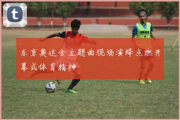东京奥运会主题曲现场演绎点燃开幕式体育精神