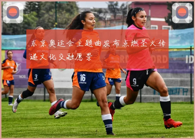 东京奥运会主题曲发布点燃圣火传递文化交融愿景