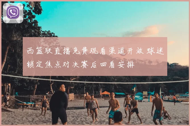西篮联直播免费观看渠道开放 球迷锁定焦点对决赛后回看安排
