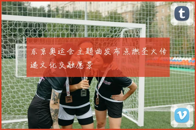 东京奥运会主题曲发布点燃圣火传递文化交融愿景
