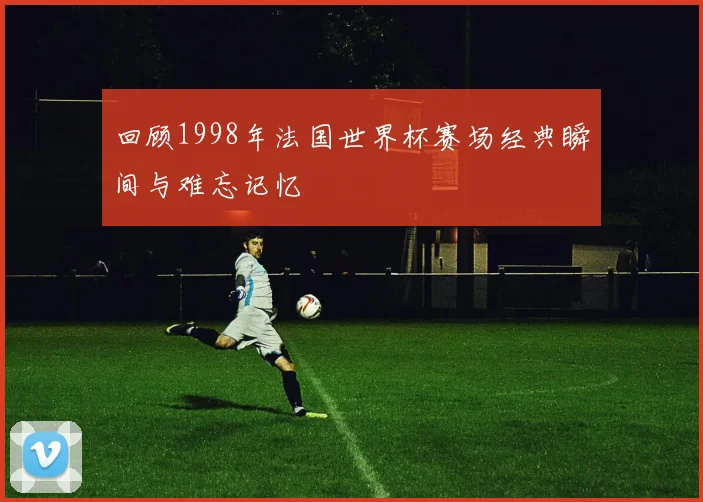 回顾1998年法国世界杯赛场经典瞬间与难忘记忆