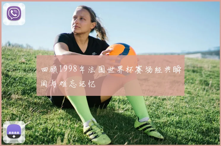 回顾1998年法国世界杯赛场经典瞬间与难忘记忆