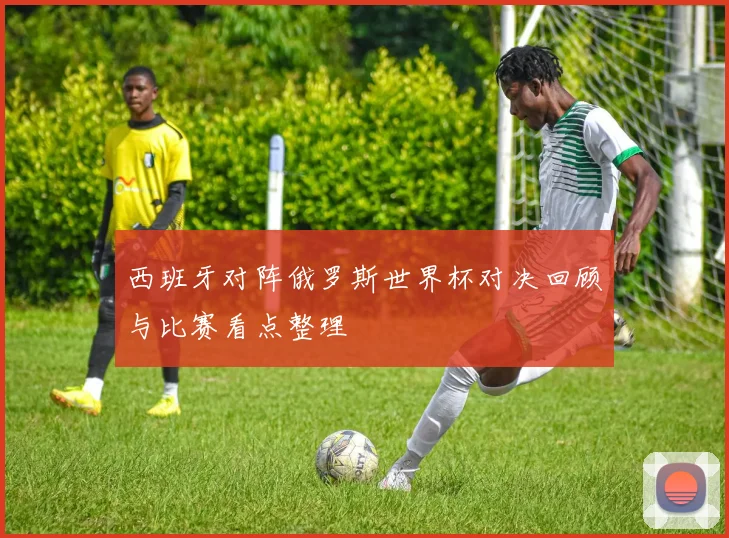 西班牙对阵俄罗斯世界杯对决回顾与比赛看点整理
