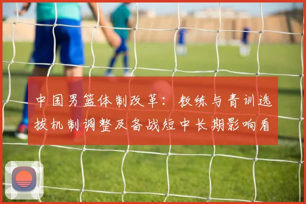 中国男篮体制改革：教练与青训选拔机制调整及备战短中长期影响看点