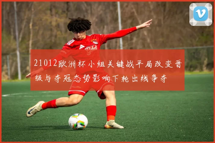 21012欧洲杯小组关键战平局改变晋级与夺冠态势影响下轮出线争夺