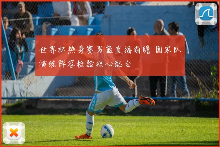 世界杯热身赛男篮直播前瞻 国家队演练阵容检验核心配合