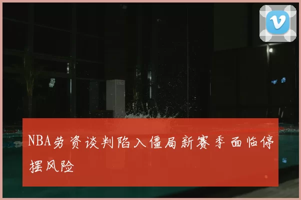 NBA劳资谈判陷入僵局新赛季面临停摆风险