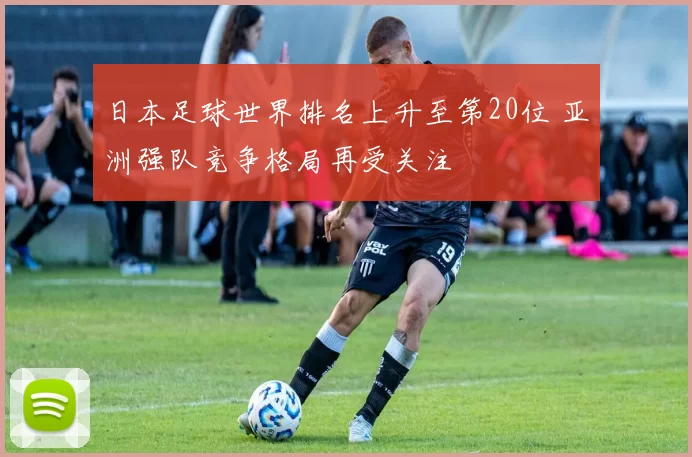 日本足球世界排名上升至第20位 亚洲强队竞争格局再受关注