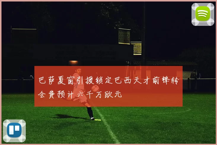 巴萨夏窗引援锁定巴西天才前锋转会费预计六千万欧元