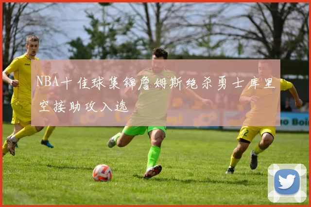 NBA十佳球集锦詹姆斯绝杀勇士库里空接助攻入选