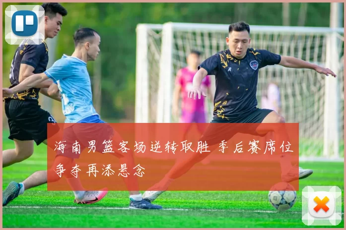 海南男篮客场逆转取胜 季后赛席位争夺再添悬念