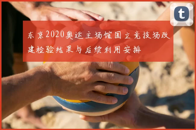 东京2020奥运主场馆国立竞技场改建检验结果与后续利用安排