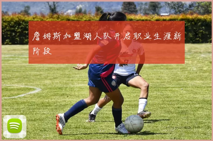 詹姆斯加盟湖人队开启职业生涯新阶段