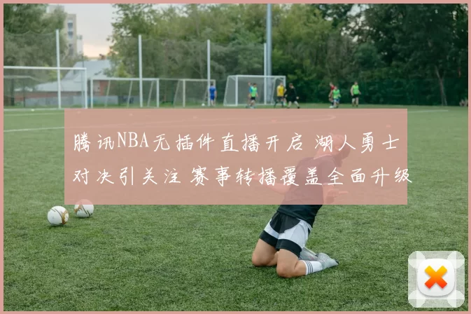腾讯NBA无插件直播开启 湖人勇士对决引关注 赛事转播覆盖全面升级