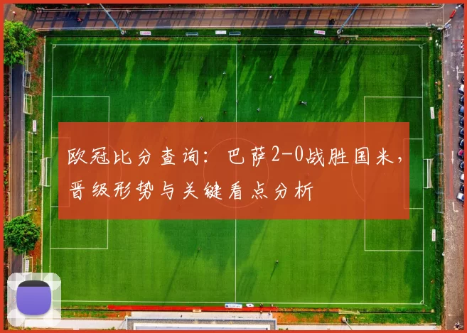 欧冠比分查询：巴萨2-0战胜国米，晋级形势与关键看点分析