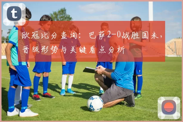 欧冠比分查询：巴萨2-0战胜国米，晋级形势与关键看点分析
