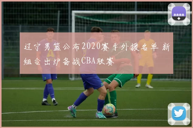 辽宁男篮公布2020赛季外援名单 新组合出炉备战CBA联赛