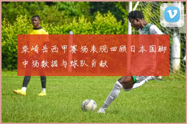 柴崎岳西甲赛场表现回顾日本国脚中场数据与球队贡献