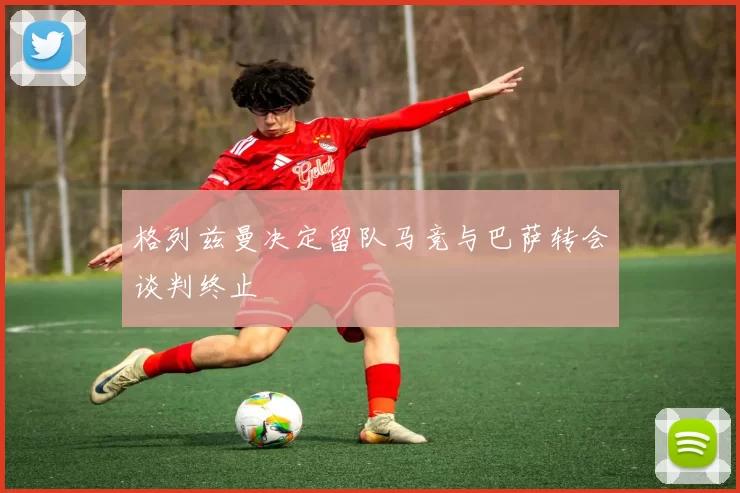 格列兹曼决定留队马竞与巴萨转会谈判终止