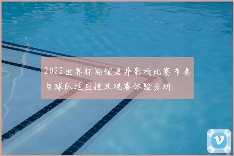 2022世界杯场馆差异影响比赛节奏与球队适应性及观赛体验分析