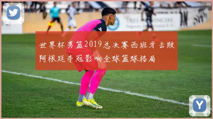 世界杯男篮2019总决赛西班牙击败阿根廷夺冠影响全球篮球格局