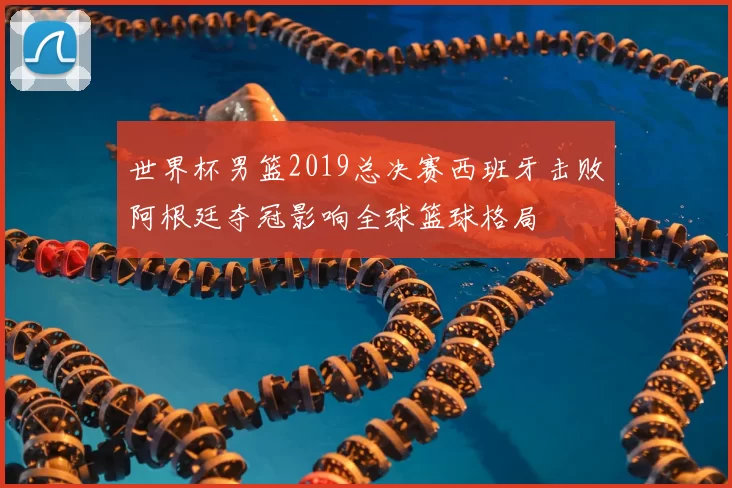世界杯男篮2019总决赛西班牙击败阿根廷夺冠影响全球篮球格局
