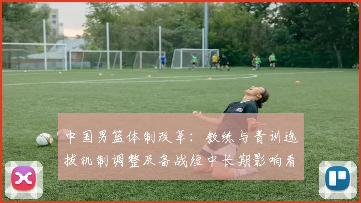 中国男篮体制改革：教练与青训选拔机制调整及备战短中长期影响看点