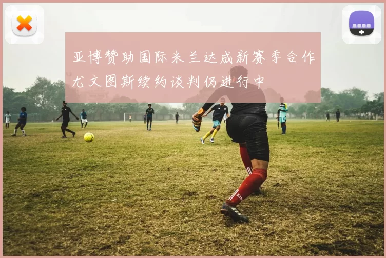 亚博赞助国际米兰达成新赛季合作尤文图斯续约谈判仍进行中