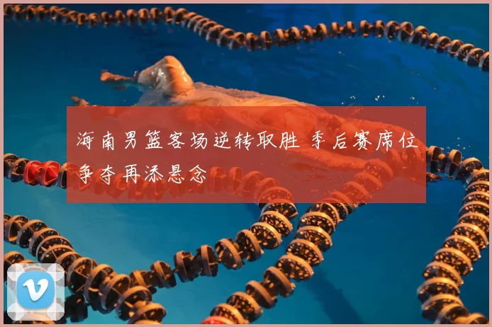 海南男篮客场逆转取胜 季后赛席位争夺再添悬念