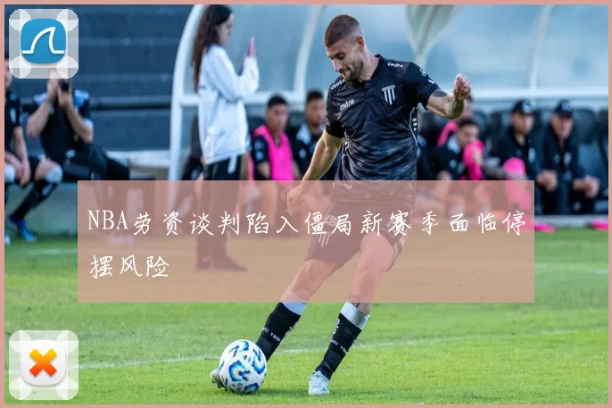 NBA劳资谈判陷入僵局新赛季面临停摆风险