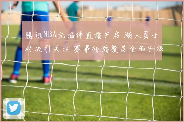 腾讯NBA无插件直播开启 湖人勇士对决引关注 赛事转播覆盖全面升级