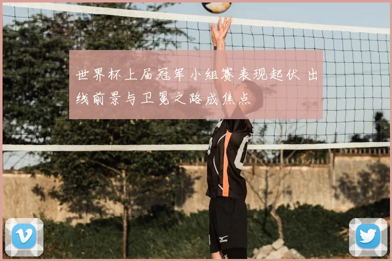 世界杯上届冠军小组赛表现起伏 出线前景与卫冕之路成焦点