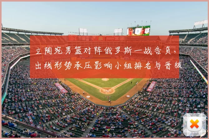 立陶宛男篮对阵俄罗斯一战告负,出线形势承压影响小组排名与晋级前景