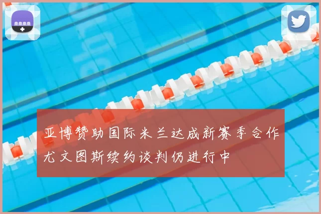 亚博赞助国际米兰达成新赛季合作尤文图斯续约谈判仍进行中